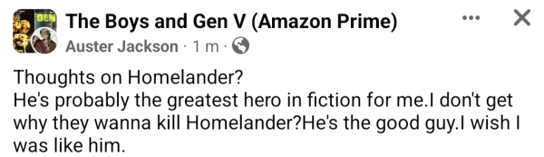 Post in Facebook group for The Boys TV show

Thoughts on Homelander?
He's probably the greatest hero in fiction for me.I don't get why they wanna kill Homelander?He's the good guy.I wish I was like him.