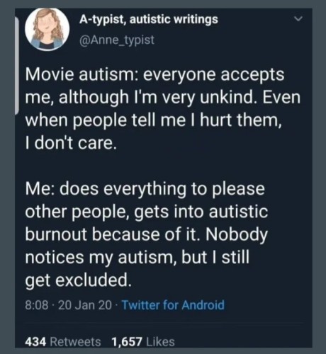 A-typist, autistic writings

Movie autism: everyone accepts me, although I'm very unkind. Even when people tell me I hurt them, I don't care.

Me: does everything to please other people, gets into autistic burnout because of it. Nobody notices my autism, but I still get excluded.

8:08 20 Jan 20

Twitter for Android

434 Retweets

1,657 Likes