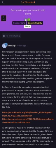 Initial post:

“Reconsider your partnership with Brave

I'm incredibly disappointed in Kagi's partnership with
Brave search. Brave, as you know, is led by Brendan
Eich. Mr. Eich is infamous for his unrepentant financial
support of California's Prop 8, aka California's gay
marriage ban. Mr. Eich's homophobia is so disgusting
that he was forced to resign as the leader of Mozilla
after a massive outcry from their employees and
community members. Since then, Mr. Eich has only
defended his homophobia, and has gone on to spread
misinformation about the COVID-19 pandemic.
I refuse to financially support any organization that
partners with an organization that tolerates such hate
and ignorance. It's a shame, too. Kagi seemed like the
right answer for the internet. But your success cannot
come at the expense of continued attacks on the
LGBTQ+ community and scientific literacy from people
like Eich.
https://en.wikipedia.org/wiki/Brendan_Eich#Appoint
ment_to_CEO_and_resignation
https://www.nytimes.com/2020/12/22/business/brave
-brendan-eich-covid-19.html
As of right now, Kagi is yet another organization that
puts money ahead of people, just like Google. If it's too
late to back out of your Brave partnership, then please
set a date when the partnership will end and refuse to
renew it. Then, apologize to the LGBTQ+ community for
partnering with an open and notorious homophobe.”