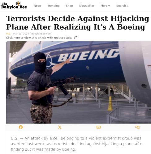 Terrorists Decide Against Hijacking Plane After Realizing It's A Boeing
U.S. · Mar 13, 2024 · BabylonBee.com
Article Image

U.S. — An attack by a cell belonging to a violent extremist group was averted last week, as terrorists decided against hijacking a plane after finding out it was made by Boeing.