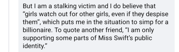 But I am a stalking victim and I do believe that "girls watch out for other girls, even if they despise them", which puts me in the situation to simp for a billionaire. To quote another friend, am only supporting some parts of Miss Swift's public identity."