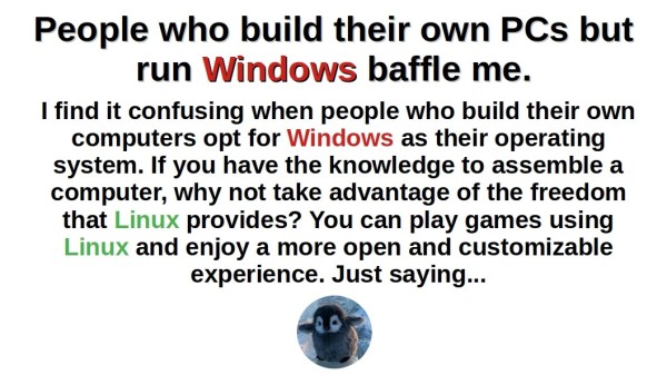 People who build their own PCs but run Windows baffle me.


I find it confusing when people who build their own computers opt for Windows as their operating system. If you have the knowledge to assemble a computer, why not take advantage of the freedom that Linux provides? You can play games using Linux and enjoy a more open and customizable experience. Just saying...

A picture of Baby Tux (Penguin) 