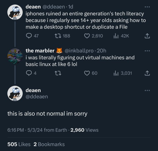 @ddeaen on twitter: "iphones ruined an entire generation's tech literacy because i regularly see 14+ year olds asking how to make a desktop shortcut or duplicate a file"
@inkballpro: "i was literally figuring out virtual machines and basic linux at like 6 lol"
@ddeaen: this is also not normal im sorry