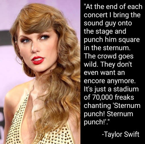 "At the end of each concert I bring the sound guy onto the stage and punch him straight in the sternum. The crowd goes wild. They don't even want an encore anymore. It's just a stadium of 70,000 freaks chanting "Sternum punch! Sternum punch!"
-Taylor Swift