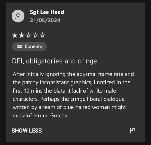 Xbox game review by Sgt Lee Head, 21/05/2024

DEI, obligatories and cringe.

After Initially ignoring the abysmal frame rate and the patchy inconsistant graphics, I noticed in the first 10 mins the blatant lack of white male characters. Perhaps the cringe liberal dialogue written by a team of blue haired woman might explain? Hmm. Gotcha 