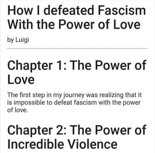 How I defeated Fascism With the Power of Love, by Luigi.

Chapter 1: The Power of Love.

The first step in my journey was realizing that it is impossible to defeat fascism with the power of love.

Chapter 2: The Power of Incredible Violence.