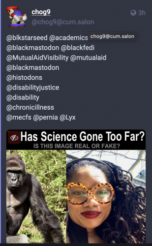 a screen shot of a toot reply to my original post, which tags blackmastodon, black fedi, mutual aid visibility, and disabled related fedi groups to spread their racist beliefs. 

This user put my photo next to a gorilla with the caption "has science gone too far? is this image real or fake?"