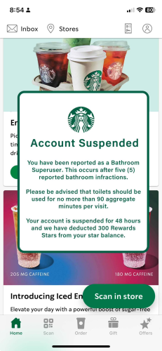 Account Suspended You have been reported as a Bathroom Superuser. This occurs after five (5)
reported bathroom infractions. Please be advised that toilets should be used for no more than 90 aggregate
minutes per visit. Your account is suspended for 48 hours
and we have deducted 300 Rewards
Stars from your star balance.