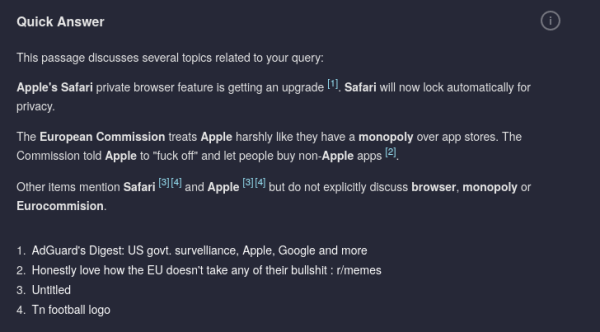 The Quick Answer section of the kagi search query "apple browser monopoly safari eu commission".

This passage discusses several topics related to your query:

    Apple's Safari private browser feature is getting an upgrade [1]. Safari will now lock automatically for privacy.

    The European Commission treats Apple harshly like they have a monopoly over app stores. The Commission told Apple to "fuck off" and let people buy non-Apple apps [2].

    Other items mention Safari [3][4] and Apple [3][4] but do not explicitly discuss browser, monopoly or Eurocommision.

    AdGuard's Digest: US govt. survelliance, Apple, Google and more
    Honestly love how the EU doesn't take any of their bullshit : r/memes
    Untitled
    Tn football logo