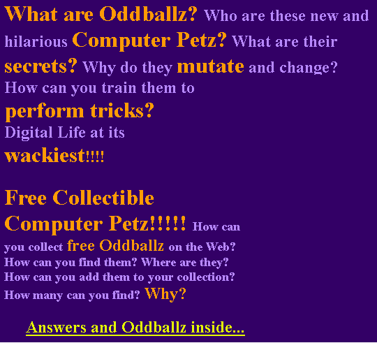 What are Oddballz? Who are these new and hilarious Computer Petz? What are their secrets? Why do they mutate and change? How can you train them to perform tricks? 
Digital Life at its wackiest!!!!
Free Collectible Computer Petz!!!!! How can you collect free Oddballz on the Web? How can you find them? Where are they? How can you add them to your collection? How many can you find? Why?
Answers and Oddballz inside...