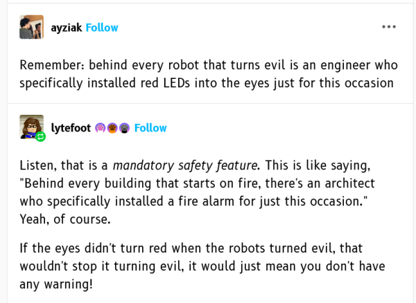 tumblr user ayziak wrote:

Remember: behind every robot that turns evil is an engineer who specifically installed red LEDs into the eyes just for this occasion

tumblr user lytefoot wrote:

Listen, that is a mandatory safety feature. This is like saying, "Behind every building that starts on fire, there's an architect who specifically installed a fire alarm for just this occasion." Yeah, of course. 

If the eyes didn't turn red when the robots turned evil, that wouldn't stop it turning evil, it would just mean you don't have any warning!