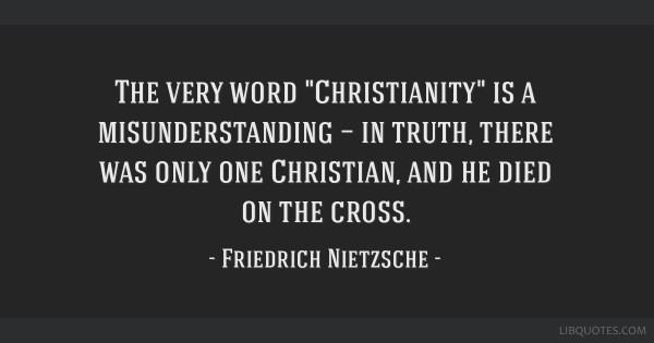 “The very word "Christianity" is a misunderstanding — in truth, there was only one Christian, and he died on the cross.”
https://en.wikiquote.org/wiki/Friedrich_Nietzsche