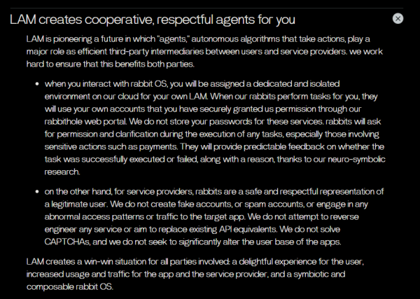 LAM creates cooperative, respectful agents for you

LAM is pioneering a future in which "agents," autonomous algorithms that take actions, play a major role as efficient third-party intermediaries between users and service providers. we work hard to ensure that this benefits both parties.
when you interact with rabbit OS, you will be assigned a dedicated and isolated environment on our cloud for your own LAM. When our rabbits perform tasks for you, they will use your own accounts that you have securely granted us permission through our rabbithole web portal. We do not store your passwords for these services. rabbits will ask for permission and clarification during the execution of any tasks, especially those involving sensitive actions such as payments. They will provide predictable feedback on whether the task was successfully executed or failed, along with a reason, thanks to our neuro-symbolic research.
on the other hand, for service providers, rabbits are a safe and respectful representation of a legitimate user. We do not create fake accounts, or spam accounts, or engage in any abnormal access patterns or traffic to the target app. We do not attempt to reverse engineer any service or aim to replace existing API equivalents. We do not solve CAPTCHAs, and we do not seek to significantly alter the user base of the apps.

[...]