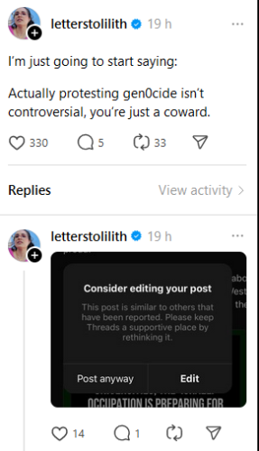 Post by: letterstolilith

I'm just going to start saying: Actually protesting genocide isn’t controversial, you’re just a coward.

Reply: from same person

Threads app warning saying: Consider editing your post. This post is similar to others that have been reported. Please keep threads a supportive place by re-thinking it.