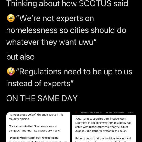 Screenshot of a social media post of indeterminate origin:

Thinking about how SCOTUS said "we're not experts on homelessness so cities should do whatever they want uwu" but also "regulations need to be up to us instead of experts" ON THE SAME DAY