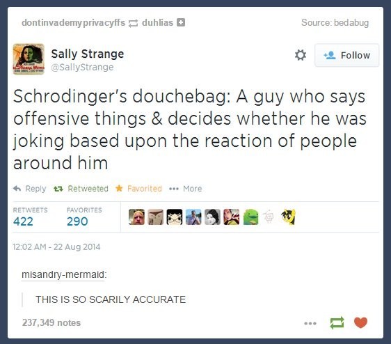 Tumblr post (2014) of a screenshot of my tweet (like 2012). 
"Schrodinger's douchebag: A guy who says offensive things & decides whether he was joking based upon the reaction of people around him"

Comment by misandry-mermaid: "THIS IS SO SCARILY ACCURATE"
