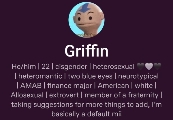 Screenshot of a tumblr profile

Griffin
He/him | 22 | cisgender | heterosexual 🖤🩶🖤 | heteroromantic | two blue eyes | neurotypical | AMAB | finance major | American | white | Allosexual | extrovert | member of a fraternity | taking suggestions for more things to add, I’m basically a default mii 