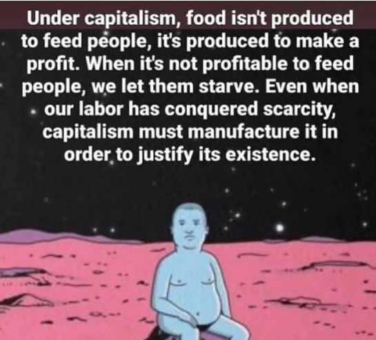 Under capitalism, food isn't produced to feed people, it's produced to make a profit.

When it's not profitable to feed people, we let them starve. Even when our labor has conquered scarcity, capitalism must manufacture it in order, to justify its existence.