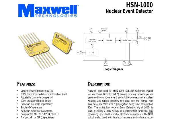 excerpt from the datasheet:
Maxwell Technologies’ HSN-1000 radiation-hardened Hybrid
Nuclear Event Detector (NED) senses ionizing radiation pulses
generated by a nuclear event, such as the detonation of a nuclear
weapon, and rapidly switches its output from the normal high
state to a low state with a propagation delay time of less than
20ns. The active low Nuclear Event Detection signal (NED) is
used to initiate a wide variety of circumvention functions, thus
preventing upset and burnout of electronic components