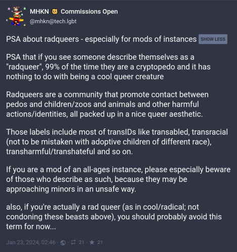 @mhkn@tech.lgbt: PSA about radqueers - especially for mods of instances: 

PSA that if you see someone describe themselves as a "radqueer", 99% of the time they are a cryptopedo and it has nothing to do with being a cool queer creature

Radqueers are a community that promote contact between pedos and children/zoos and animals and other harmful actions/identities, all packed up in a nice queer aesthetic.

Those labels include most of transIDs like transabled, transracial (not to be mistaken with adoptive children of different race), transharmful/transhateful and so on.

If you are a mod of an all-ages instance, please especially beware of those who describe as such, because they may be approaching minors in an unsafe way.

also, if you're actually a rad queer (as in cool/radical; not condoning these beasts above), you should probably avoid this term for now...